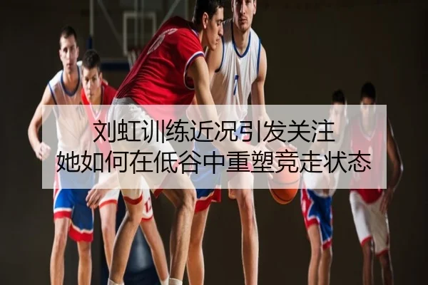 刘虹训练近况引发关注 她如何在低谷中重塑竞走状态