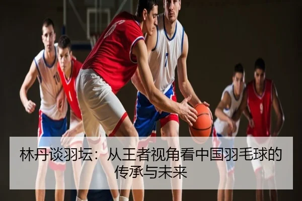 林丹谈羽坛：从王者视角看中国羽毛球的传承与未来