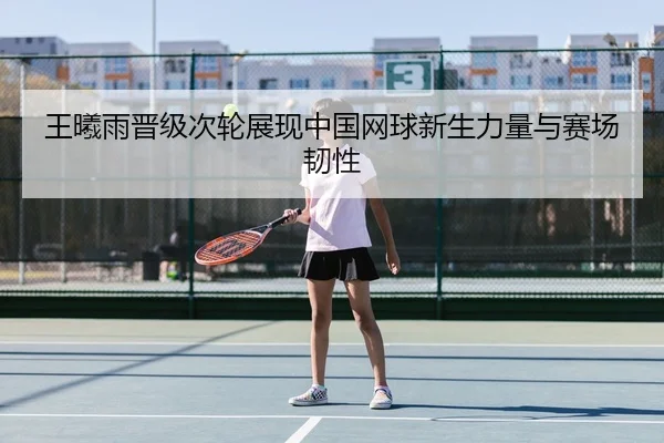 王曦雨晋级次轮展现中国网球新生力量与赛场韧性