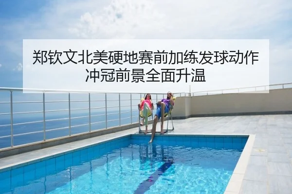 郑钦文北美硬地赛前加练发球动作 冲冠前景全面升温